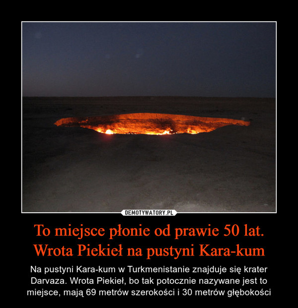 To miejsce płonie od prawie 50 lat. Wrota Piekieł na pustyni Kara-kum – Na pustyni Kara-kum w Turkmenistanie znajduje się krater Darvaza. Wrota Piekieł, bo tak potocznie nazywane jest to miejsce, mają 69 metrów szerokości i 30 metrów głębokości 