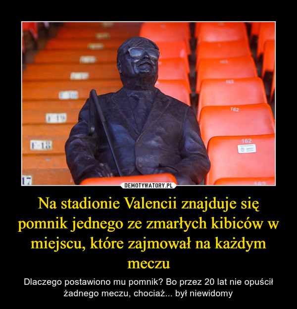 Na stadionie Valencii znajduje się pomnik jednego ze zmarłych kibiców w miejscu, które zajmował na każdym meczu – Dlaczego postawiono mu pomnik? Bo przez 20 lat nie opuścił żadnego meczu, chociaż... był niewidomy 