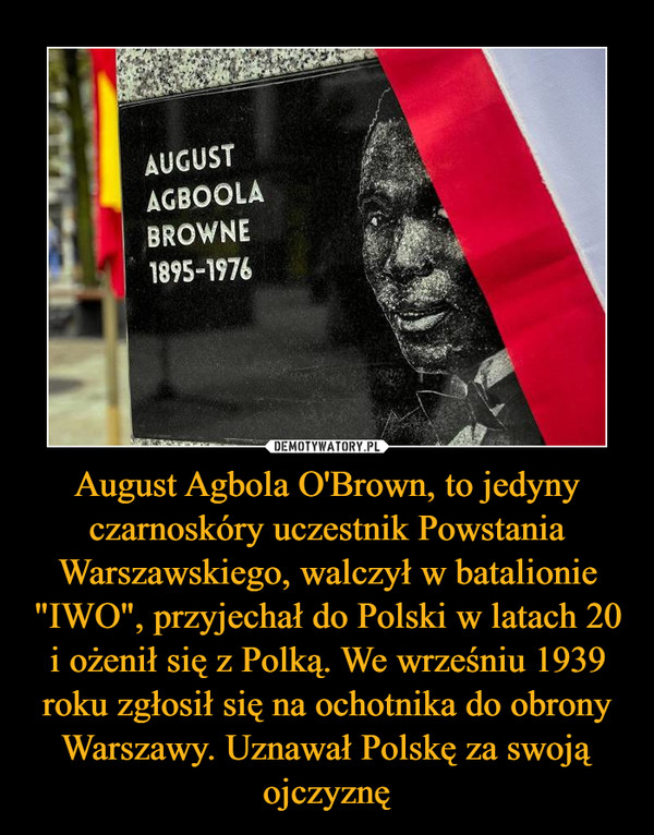 August Agbola O'Brown, to jedyny czarnoskóry uczestnik Powstania Warszawskiego, walczył w batalionie "IWO", przyjechał do Polski w latach 20 i ożenił się z Polką. We wrześniu 1939 roku zgłosił się na ochotnika do obrony Warszawy. Uznawał Polskę za swoją ojczyznę –  