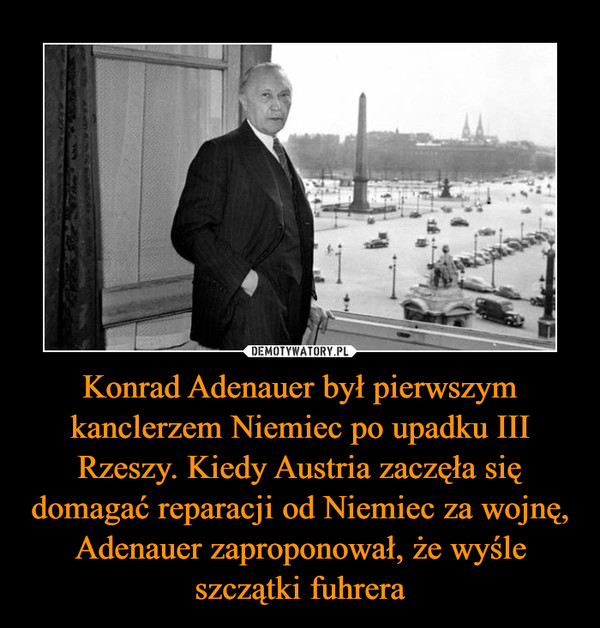 Konrad Adenauer był pierwszym kanclerzem Niemiec po upadku III Rzeszy. Kiedy Austria zaczęła się domagać reparacji od Niemiec za wojnę, Adenauer zaproponował, że wyśle szczątki fuhrera –  