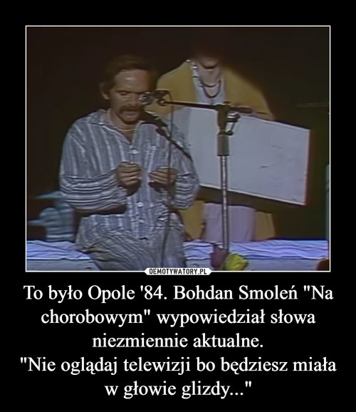 To było Opole '84. Bohdan Smoleń "Na chorobowym" wypowiedział słowa niezmiennie aktualne.
"Nie oglądaj telewizji bo będziesz miała w głowie glizdy..."