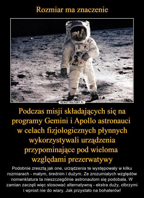 Podczas misji składających się na programy Gemini i Apollo astronauci w celach fizjologicznych płynnych wykorzystywali urządzenia przypominające pod wieloma względami prezerwatywy – Podobnie zresztą jak one, urządzenia te występowały w kilku rozmiarach - małym, średnim i dużym. Ze zrozumiałych względów nomenklatura ta nieszczególnie astronautom się podobała. W zamian zaczęli więc stosować alternatywną - ekstra duży, olbrzymi i wprost nie do wiary. Jak przystało na bohaterów! 
