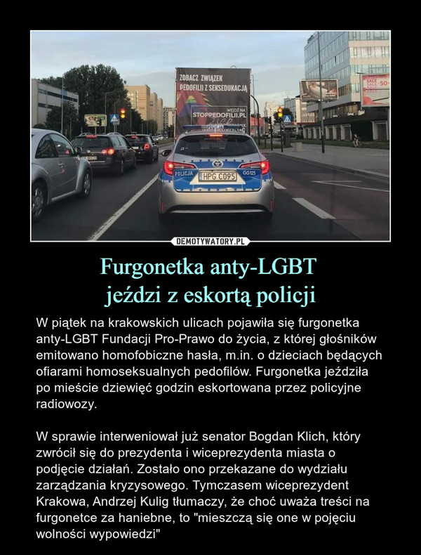 Furgonetka anty-LGBT jeździ z eskortą policji – W piątek na krakowskich ulicach pojawiła się furgonetka anty-LGBT Fundacji Pro-Prawo do życia, z której głośników emitowano homofobiczne hasła, m.in. o dzieciach będących ofiarami homoseksualnych pedofilów. Furgonetka jeździła po mieście dziewięć godzin eskortowana przez policyjne radiowozy. W sprawie interweniował już senator Bogdan Klich, który zwrócił się do prezydenta i wiceprezydenta miasta o podjęcie działań. Zostało ono przekazane do wydziału zarządzania kryzysowego. Tymczasem wiceprezydent Krakowa, Andrzej Kulig tłumaczy, że choć uważa treści na furgonetce za haniebne, to "mieszczą się one w pojęciu wolności wypowiedzi" 