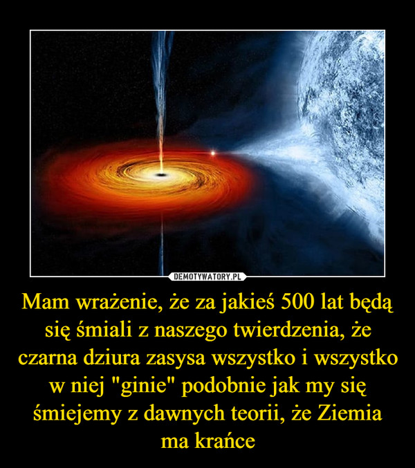 Mam wrażenie, że za jakieś 500 lat będą się śmiali z naszego twierdzenia, że czarna dziura zasysa wszystko i wszystko w niej "ginie" podobnie jak my się śmiejemy z dawnych teorii, że Ziemia ma krańce