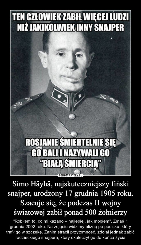 Simo Häyhä, najskuteczniejszy fiński snajper, urodzony 17 grudnia 1905 roku. Szacuje się, że podczas II wojny światowej zabił ponad 500 żołnierzy – "Robiłem to, co mi kazano – najlepiej, jak mogłem". Zmarł 1 grudnia 2002 roku. Na zdjęciu widzimy bliznę po pocisku, który trafił go w szczękę. Zanim stracił przytomność, zdołał jednak zabić radzieckiego snajpera, który okaleczył go do końca życia 