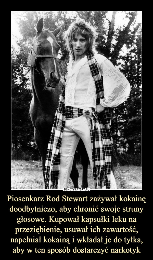 Piosenkarz Rod Stewart zażywał kokainę doodbytniczo, aby chronić swoje struny głosowe. Kupował kapsułki leku na przeziębienie, usuwał ich zawartość, napełniał kokainą i wkładał je do tyłka, aby w ten sposób dostarczyć narkotyk –  