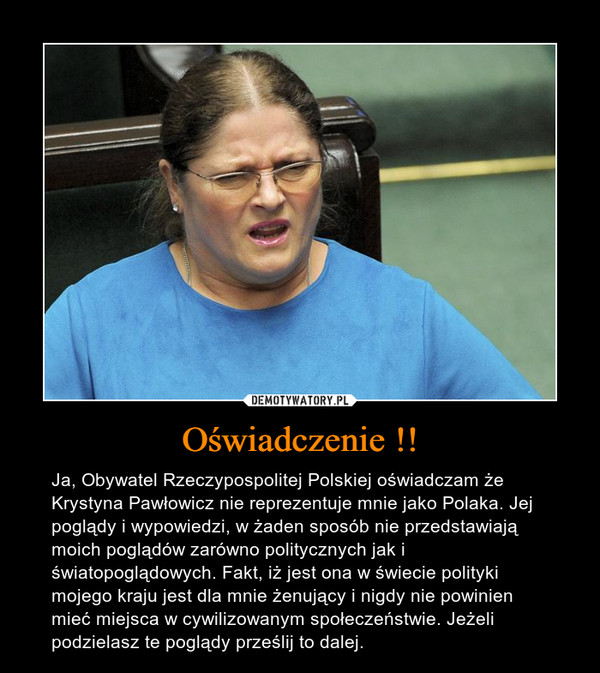 Oświadczenie !! – Ja, Obywatel Rzeczypospolitej Polskiej oświadczam że Krystyna Pawłowicz nie reprezentuje mnie jako Polaka. Jej poglądy i wypowiedzi, w żaden sposób nie przedstawiają moich poglądów zarówno politycznych jak i światopoglądowych. Fakt, iż jest ona w świecie polityki mojego kraju jest dla mnie żenujący i nigdy nie powinien mieć miejsca w cywilizowanym społeczeństwie. Jeżeli podzielasz te poglądy prześlij to dalej. 
