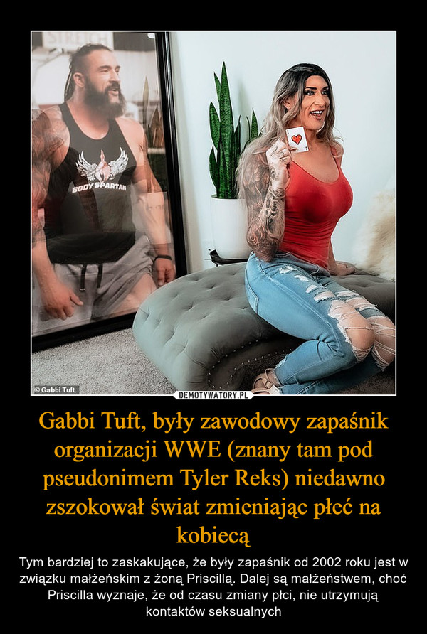 Gabbi Tuft, były zawodowy zapaśnik organizacji WWE (znany tam pod pseudonimem Tyler Reks) niedawno zszokował świat zmieniając płeć na kobiecą – Tym bardziej to zaskakujące, że były zapaśnik od 2002 roku jest w związku małżeńskim z żoną Priscillą. Dalej są małżeństwem, choć Priscilla wyznaje, że od czasu zmiany płci, nie utrzymują kontaktów seksualnych 