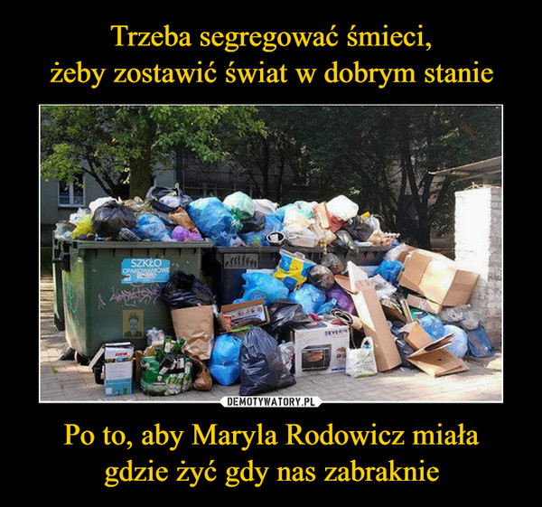 Trzeba segregować śmieci,
żeby zostawić świat w dobrym stanie Po to, aby Maryla Rodowicz miała
gdzie żyć gdy nas zabraknie
