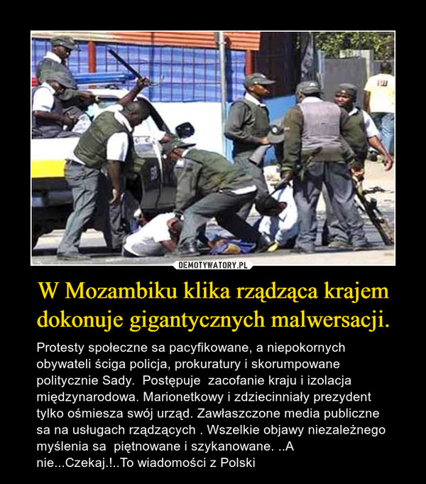 W Mozambiku klika rządząca krajem dokonuje gigantycznych malwersacji. – Protesty społeczne sa pacyfikowane, a niepokornych obywateli ściga policja, prokuratury i skorumpowane politycznie Sady.  Postępuje  zacofanie kraju i izolacja  międzynarodowa. Marionetkowy i zdziecinniały prezydent  tylko ośmiesza swój urząd. Zawłaszczone media publiczne sa na usługach rządzących . Wszelkie objawy niezależnego myślenia sa  piętnowane i szykanowane. ..A nie...Czekaj.!..To wiadomości z Polski 