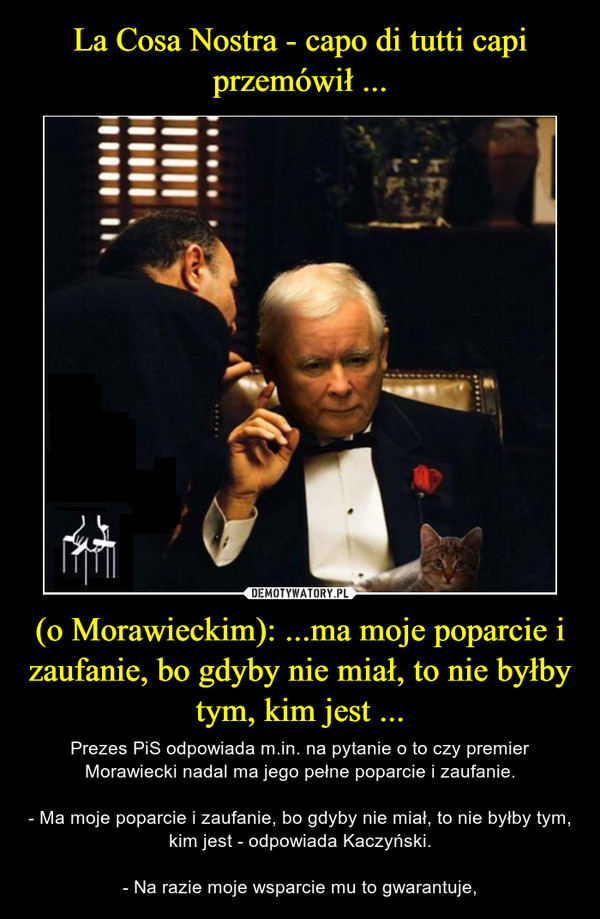 (o Morawieckim): ...ma moje poparcie i zaufanie, bo gdyby nie miał, to nie byłby tym, kim jest ... – Prezes PiS odpowiada m.in. na pytanie o to czy premier Morawiecki nadal ma jego pełne poparcie i zaufanie.- Ma moje poparcie i zaufanie, bo gdyby nie miał, to nie byłby tym, kim jest - odpowiada Kaczyński.- Na razie moje wsparcie mu to gwarantuje, 