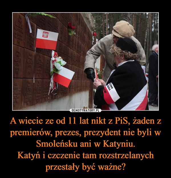 A wiecie ze od 11 lat nikt z PiS, żaden z premierów, prezes, prezydent nie byli w Smoleńsku ani w Katyniu.Katyń i czczenie tam rozstrzelanych przestały być ważne? –  