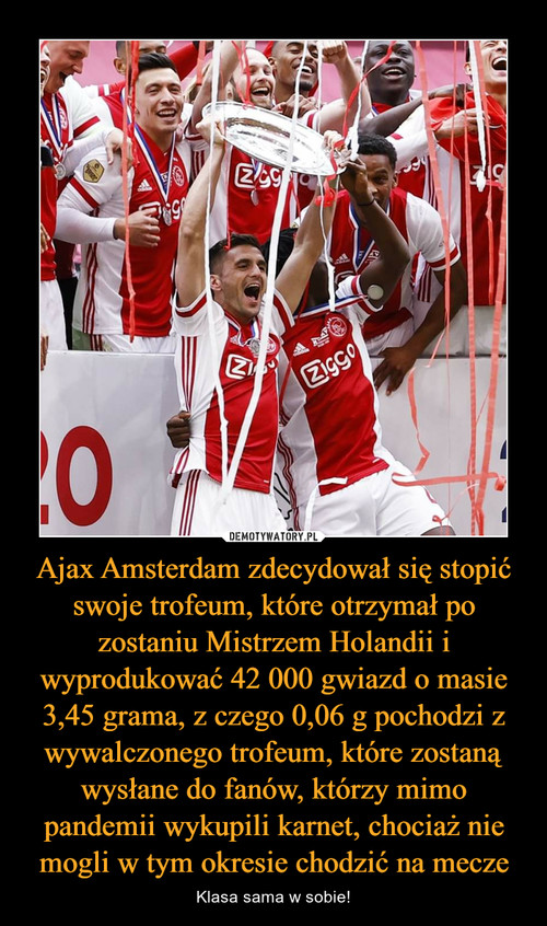 Ajax Amsterdam zdecydował się stopić swoje trofeum, które otrzymał po zostaniu Mistrzem Holandii i wyprodukować 42 000 gwiazd o masie 3,45 grama, z czego 0,06 g pochodzi z wywalczonego trofeum, które zostaną wysłane do fanów, którzy mimo pandemii wykupili karnet, chociaż nie mogli w tym okresie chodzić na mecze