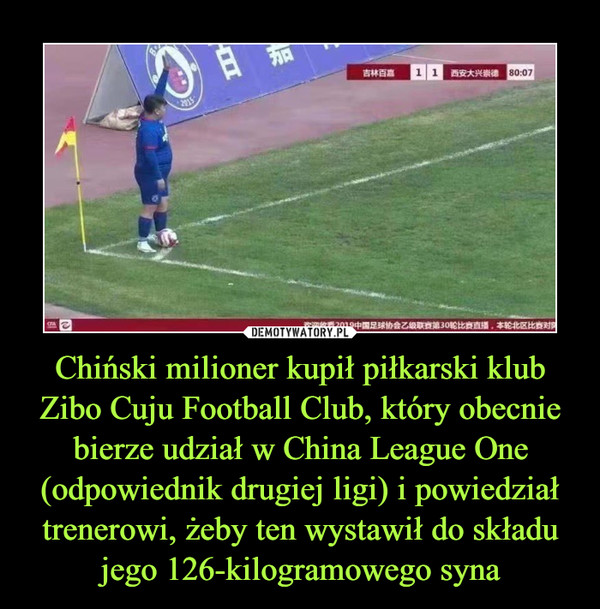 Chiński milioner kupił piłkarski klubZibo Cuju Football Club, który obecnie bierze udział w China League One (odpowiednik drugiej ligi) i powiedział trenerowi, żeby ten wystawił do składu jego 126-kilogramowego syna –  