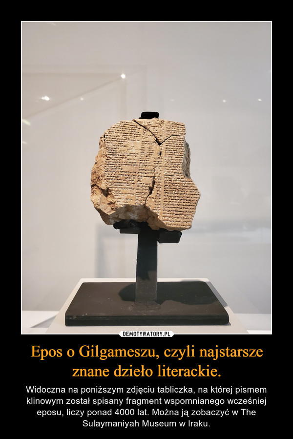 Epos o Gilgameszu, czyli najstarsze znane dzieło literackie. – Widoczna na poniższym zdjęciu tabliczka, na której pismem klinowym został spisany fragment wspomnianego wcześniej eposu, liczy ponad 4000 lat. Można ją zobaczyć w The Sulaymaniyah Museum w Iraku. 