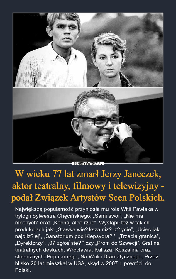 W wieku 77 lat zmarł Jerzy Janeczek, aktor teatralny, filmowy i telewizyjny - podał Związek Artystów Scen Polskich. – Największą popularność przyniosła mu rola Witii Pawlaka w trylogii Sylwestra Chęcińskiego: „Sami swoi”, „Nie ma mocnych” oraz „Kochaj albo rzuć”. Wystąpił też w takich produkcjach jak: „Stawka większa niż życie”, „Uciec jak najbliżej”, „Sanatorium pod Klepsydrą”, „Trzecia granica”, „Dyrektorzy”, „07 zgłoś się” czy „Prom do Szwecji”. Grał na teatralnych deskach: Wrocławia, Kalisza, Koszalina oraz stołecznych: Popularnego, Na Woli i Dramatycznego. Przez blisko 20 lat mieszkał w USA, skąd w 2007 r. powrócił do Polski. 