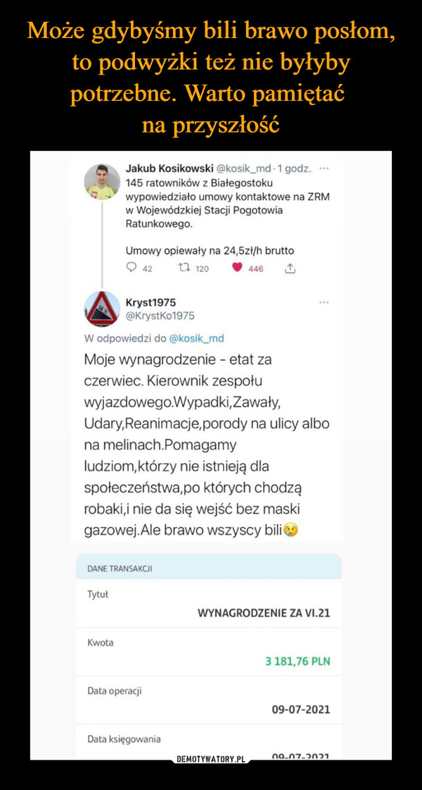  –  45 Jakub Kosikowski @kosik_md • 1 godz. ,,,,..111%. 145 ratowników z Białegostoku 2  wypowiedziało umowy kontaktowe na ZRM w Wojewódzkiej Stacji Pogotowia Ratunkowego. Umowy opiewały na 24,5zł/h brutto O 42 t7 120 11, 446 (3', Kryst1975 @KrystKo1975 W odpowiedzi do @kosik_md Moje wynagrodzenie - etat za czerwiec. Kierownik zespołu wyjazdowego.Wypadki,Zawały, Udary, Reanimacje, porody na ulicy albo na meknach.Pomagamy ludziom,którzy nie istnieją dla społeczeństwa,po których chodzą robaki,i nie da się wejść bez maski gazowej.Ale brawo wszyscy bili T,;) DANE TRANSAKCJI Tytuł Kwota Data operacji Data księgowania WYNAGRODZENIE ZA VI.21 3 181,76 PLN 09-07-2021