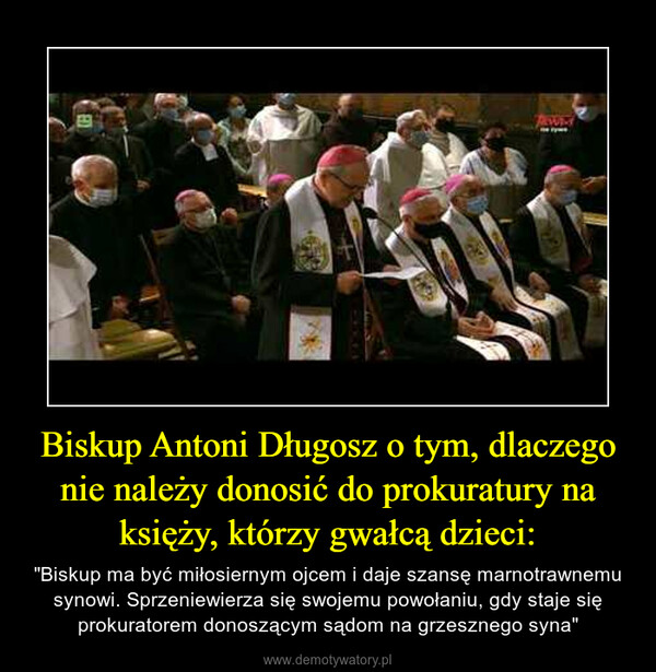 Biskup Antoni Długosz o tym, dlaczego nie należy donosić do prokuratury na księży, którzy gwałcą dzieci: – "Biskup ma być miłosiernym ojcem i daje szansę marnotrawnemu synowi. Sprzeniewierza się swojemu powołaniu, gdy staje się prokuratorem donoszącym sądom na grzesznego syna" 