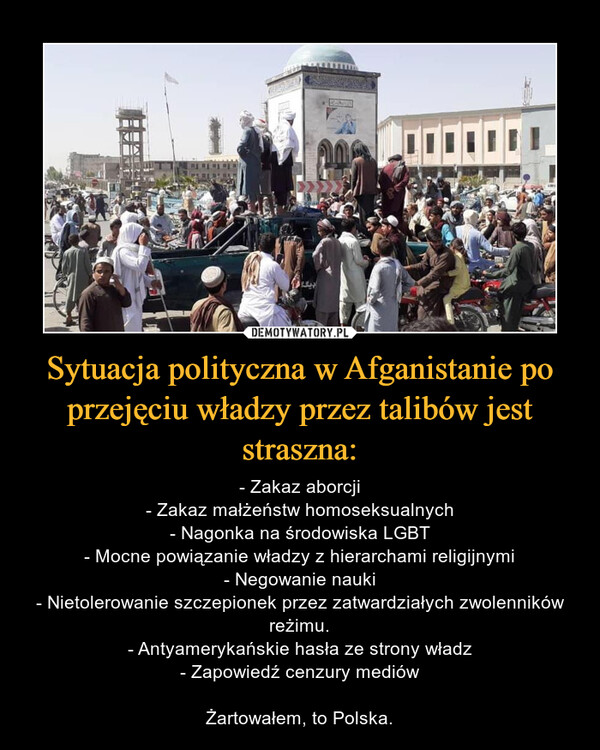 Sytuacja polityczna w Afganistanie po przejęciu władzy przez talibów jest straszna: – - Zakaz aborcji- Zakaz małżeństw homoseksualnych- Nagonka na środowiska LGBT- Mocne powiązanie władzy z hierarchami religijnymi- Negowanie nauki- Nietolerowanie szczepionek przez zatwardziałych zwolenników reżimu.- Antyamerykańskie hasła ze strony władz- Zapowiedź cenzury mediówŻartowałem, to Polska. 