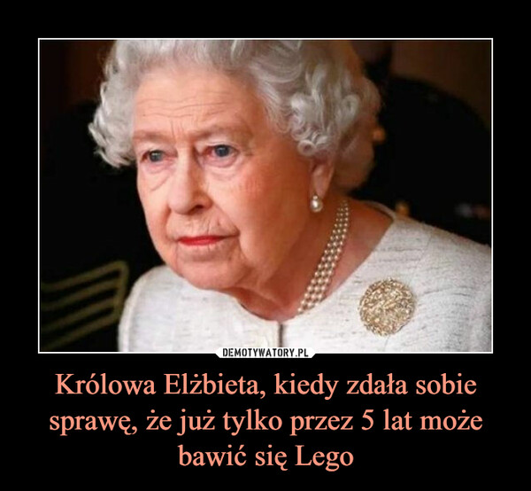 Królowa Elżbieta, kiedy zdała sobie sprawę, że już tylko przez 5 lat może bawić się Lego –  