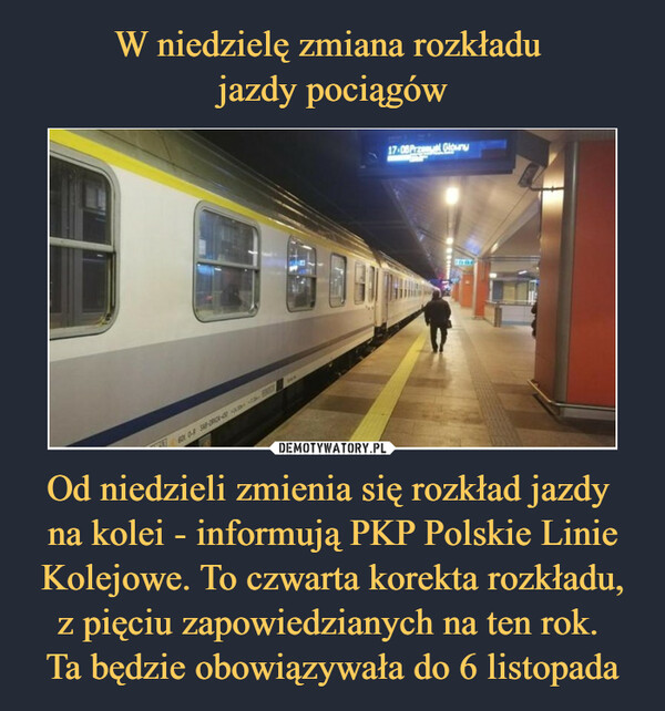 W niedzielę zmiana rozkładu 
jazdy pociągów Od niedzieli zmienia się rozkład jazdy 
na kolei - informują PKP Polskie Linie Kolejowe. To czwarta korekta rozkładu, z pięciu zapowiedzianych na ten rok. 
Ta będzie obowiązywała do 6 listopada