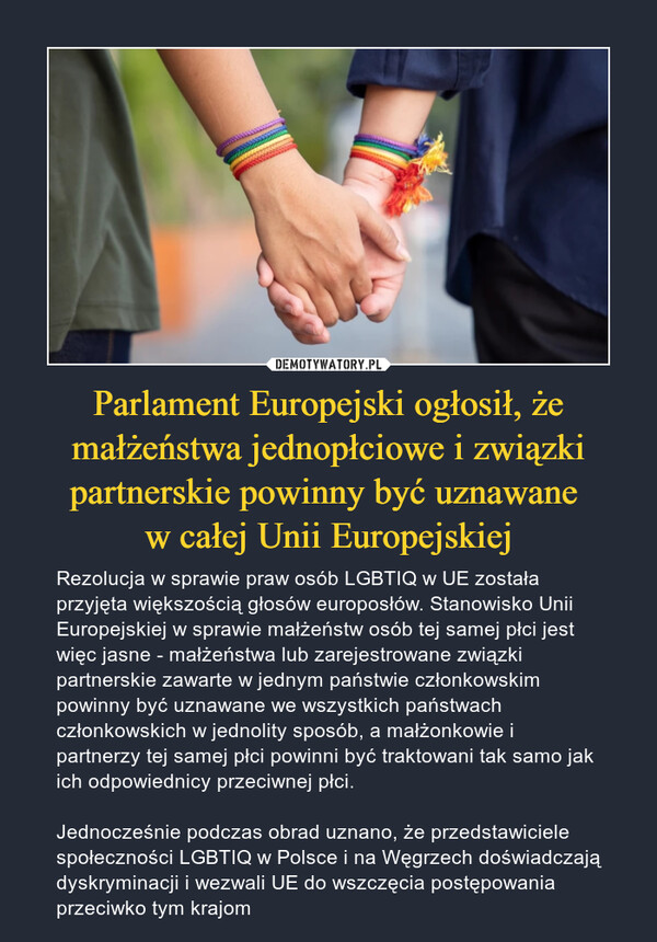Parlament Europejski ogłosił, że małżeństwa jednopłciowe i związki partnerskie powinny być uznawane w całej Unii Europejskiej – Rezolucja w sprawie praw osób LGBTIQ w UE została przyjęta większością głosów europosłów. Stanowisko Unii Europejskiej w sprawie małżeństw osób tej samej płci jest więc jasne - małżeństwa lub zarejestrowane związki partnerskie zawarte w jednym państwie członkowskim powinny być uznawane we wszystkich państwach członkowskich w jednolity sposób, a małżonkowie i partnerzy tej samej płci powinni być traktowani tak samo jak ich odpowiednicy przeciwnej płci.Jednocześnie podczas obrad uznano, że przedstawiciele społeczności LGBTIQ w Polsce i na Węgrzech doświadczają dyskryminacji i wezwali UE do wszczęcia postępowania przeciwko tym krajom 