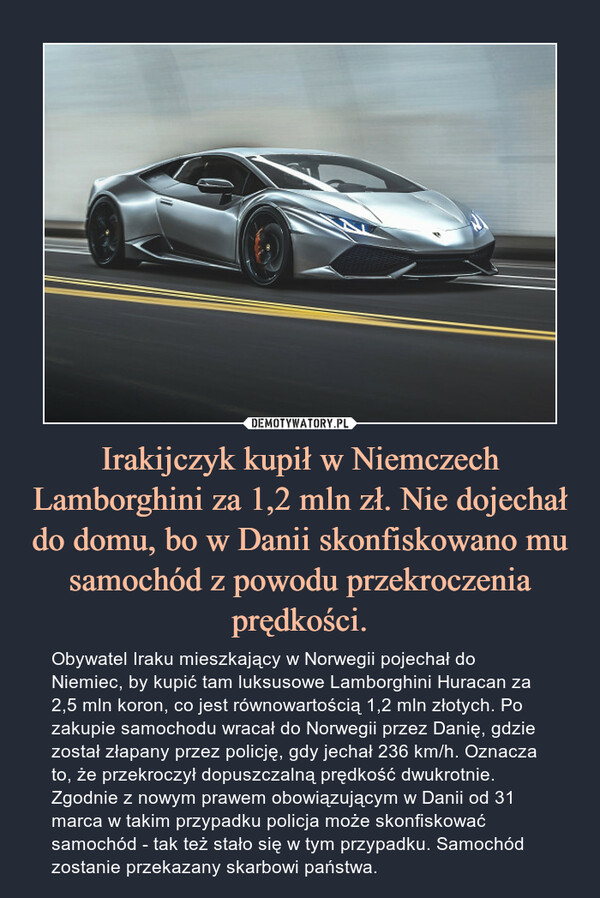 Irakijczyk kupił w Niemczech Lamborghini za 1,2 mln zł. Nie dojechał do domu, bo w Danii skonfiskowano mu samochód z powodu przekroczenia prędkości. – Obywatel Iraku mieszkający w Norwegii pojechał do Niemiec, by kupić tam luksusowe Lamborghini Huracan za 2,5 mln koron, co jest równowartością 1,2 mln złotych. Po zakupie samochodu wracał do Norwegii przez Danię, gdzie został złapany przez policję, gdy jechał 236 km/h. Oznacza to, że przekroczył dopuszczalną prędkość dwukrotnie. Zgodnie z nowym prawem obowiązującym w Danii od 31 marca w takim przypadku policja może skonfiskować samochód - tak też stało się w tym przypadku. Samochód zostanie przekazany skarbowi państwa. 