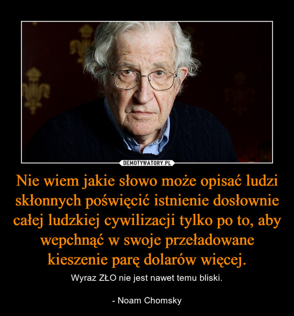 Nie wiem jakie słowo może opisać ludzi skłonnych poświęcić istnienie dosłownie całej ludzkiej cywilizacji tylko po to, aby wepchnąć w swoje przeładowane kieszenie parę dolarów więcej. – Wyraz ZŁO nie jest nawet temu bliski.- Noam Chomsky 
