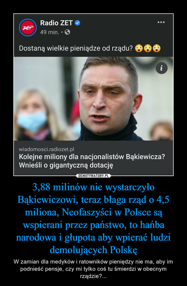 3,88 milinów nie wystarczyło Bąkiewiczowi, teraz błaga rząd o 4,5 miliona, Neofaszyści w Polsce są wspierani przez państwo, to hańba narodowa i głupota aby wpierać ludzi demolujących Polskę – W zamian dla medyków i ratowników pieniędzy nie ma, aby im podnieść pensje, czy mi tylko coś tu śmierdzi w obecnym rządzie?... 