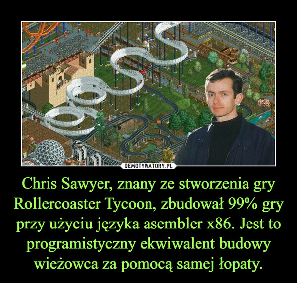 Chris Sawyer, znany ze stworzenia gry Rollercoaster Tycoon, zbudował 99% gry przy użyciu języka asembler x86. Jest to programistyczny ekwiwalent budowy wieżowca za pomocą samej łopaty. –  