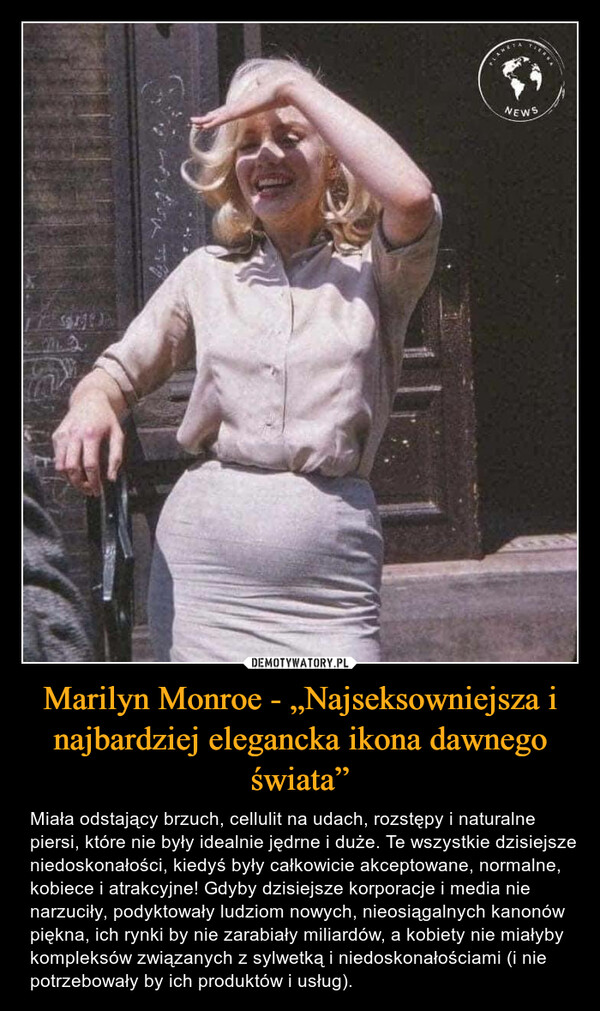 Marilyn Monroe - „Najseksowniejsza i najbardziej elegancka ikona dawnego świata” – Miała odstający brzuch, cellulit na udach, rozstępy i naturalne piersi, które nie były idealnie jędrne i duże. Te wszystkie dzisiejsze niedoskonałości, kiedyś były całkowicie akceptowane, normalne, kobiece i atrakcyjne! Gdyby dzisiejsze korporacje i media nie narzuciły, podyktowały ludziom nowych, nieosiągalnych kanonów piękna, ich rynki by nie zarabiały miliardów, a kobiety nie miałyby kompleksów związanych z sylwetką i niedoskonałościami (i nie potrzebowały by ich produktów i usług). 