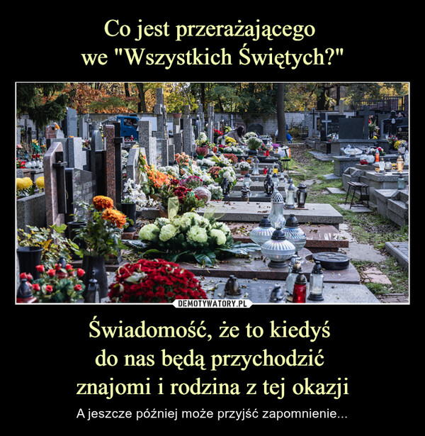 Świadomość, że to kiedyś do nas będą przychodzić znajomi i rodzina z tej okazji – A jeszcze później może przyjść zapomnienie... 