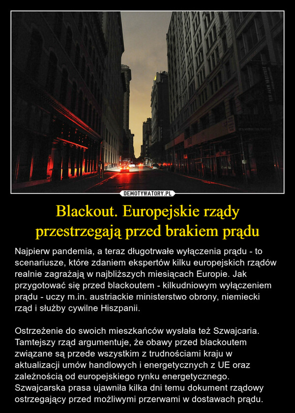Blackout. Europejskie rządy przestrzegają przed brakiem prądu – Najpierw pandemia, a teraz długotrwałe wyłączenia prądu - to scenariusze, które zdaniem ekspertów kilku europejskich rządów realnie zagrażają w najbliższych miesiącach Europie. Jak przygotować się przed blackoutem - kilkudniowym wyłączeniem prądu - uczy m.in. austriackie ministerstwo obrony, niemiecki rząd i służby cywilne Hiszpanii.Ostrzeżenie do swoich mieszkańców wysłała też Szwajcaria. Tamtejszy rząd argumentuje, że obawy przed blackoutem związane są przede wszystkim z trudnościami kraju w aktualizacji umów handlowych i energetycznych z UE oraz zależnością od europejskiego rynku energetycznego. Szwajcarska prasa ujawniła kilka dni temu dokument rządowy ostrzegający przed możliwymi przerwami w dostawach prądu. 
