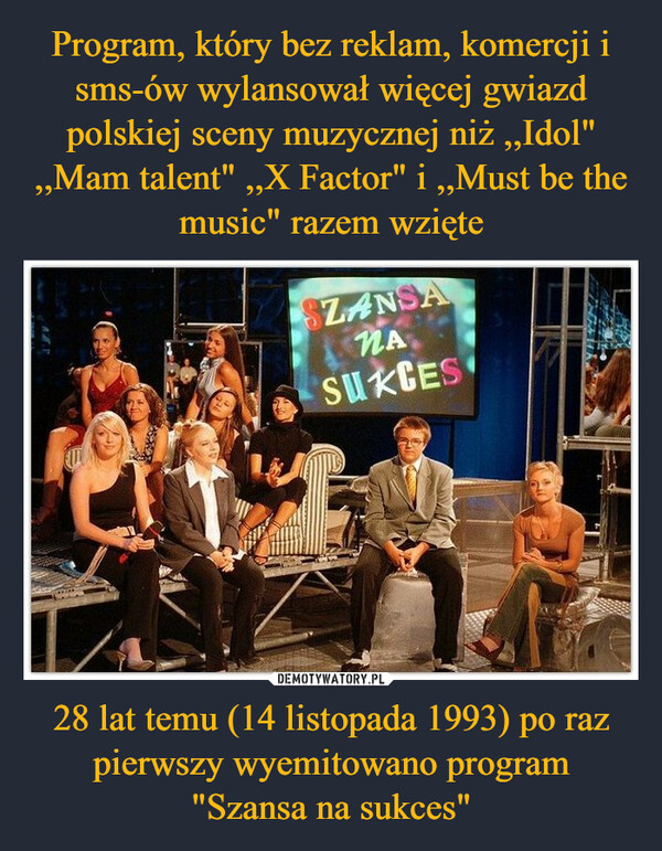 Program, który bez reklam, komercji i sms-ów wylansował więcej gwiazd polskiej sceny muzycznej niż ,,Idol" ,,Mam talent" ,,X Factor" i ,,Must be the music" razem wzięte 28 lat temu (14 listopada 1993) po raz pierwszy wyemitowano program
"Szansa na sukces"