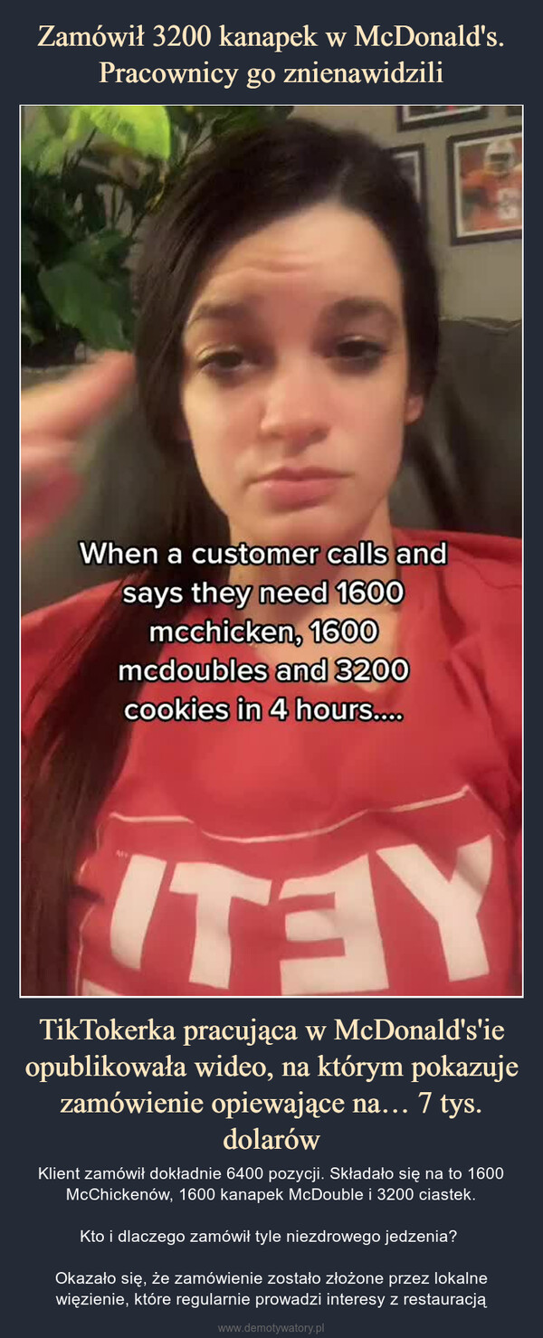 TikTokerka pracująca w McDonald's'ie opublikowała wideo, na którym pokazuje zamówienie opiewające na… 7 tys. dolarów – Klient zamówił dokładnie 6400 pozycji. Składało się na to 1600 McChickenów, 1600 kanapek McDouble i 3200 ciastek.Kto i dlaczego zamówił tyle niezdrowego jedzenia? Okazało się, że zamówienie zostało złożone przez lokalne więzienie, które regularnie prowadzi interesy z restauracją 
