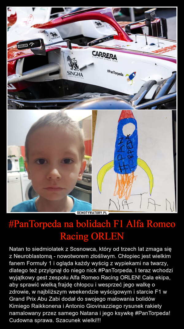 #PanTorpeda na bolidach F1 Alfa Romeo Racing ORLEN – Natan to siedmiolatek z Sosnowca, który od trzech lat zmaga się z Neuroblastomą - nowotworem złośliwym. Chłopiec jest wielkim fanem Formuły 1 i ogląda każdy wyścig z wypiekami na twarzy, dlatego też przylgnął do niego nick #PanTorpeda. I teraz wchodzi wyjątkowy gest zespołu Alfa Romeo Racing ORLEN! Cała ekipa, aby sprawić wielką frajdę chłopcu i wesprzeć jego walkę o zdrowie, w najbliższym weekendzie wyścigowym i starcie F1 w Grand Prix Abu Zabi dodał do swojego malowania bolidów Kimiego Raikkonena i Antonio Giovinazziego rysunek rakiety namalowany przez samego Natana i jego ksywkę #PanTorpeda! Cudowna sprawa. Szacunek wielki!!! 