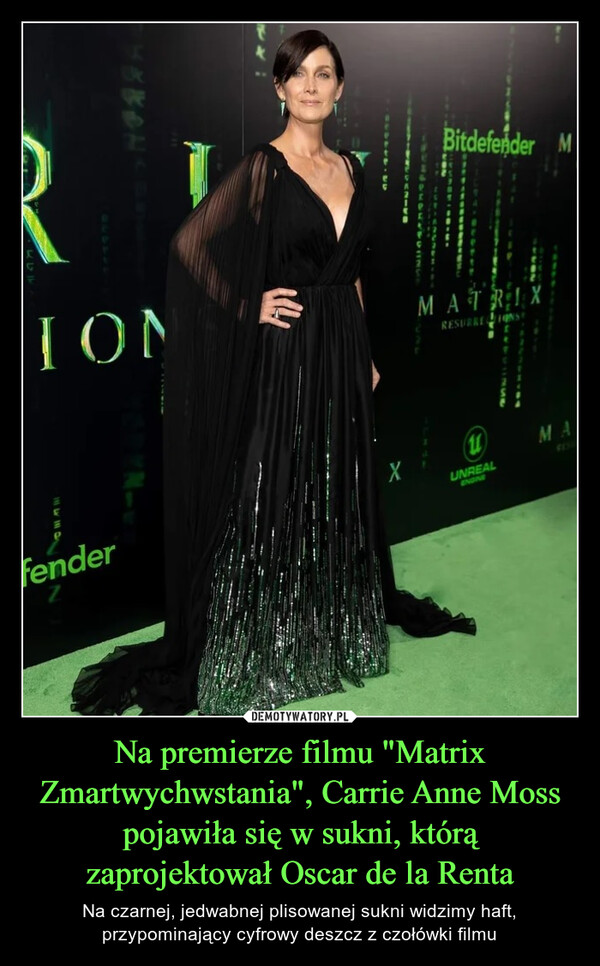Na premierze filmu "Matrix Zmartwychwstania", Carrie Anne Moss pojawiła się w sukni, którą zaprojektował Oscar de la Renta – Na czarnej, jedwabnej plisowanej sukni widzimy haft, przypominający cyfrowy deszcz z czołówki filmu 