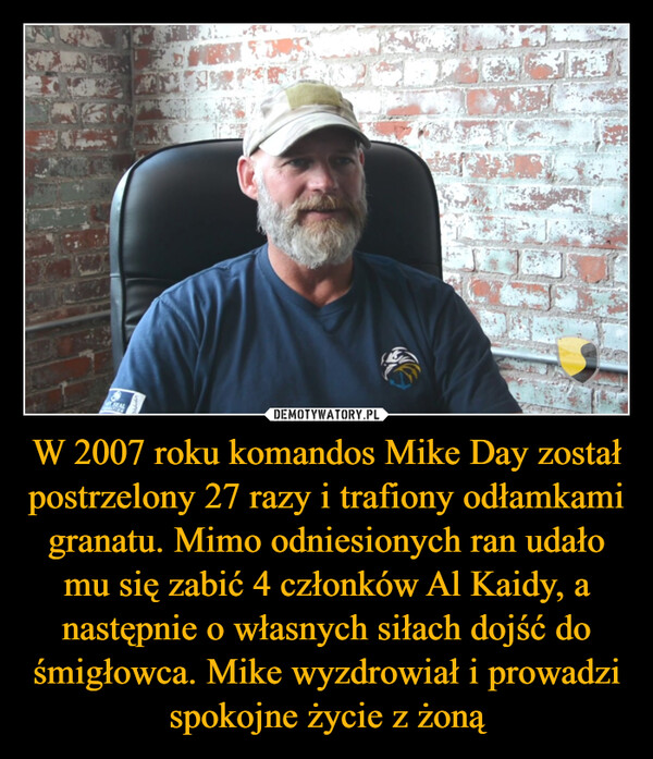 W 2007 roku komandos Mike Day został postrzelony 27 razy i trafiony odłamkami granatu. Mimo odniesionych ran udało mu się zabić 4 członków Al Kaidy, a następnie o własnych siłach dojść do śmigłowca. Mike wyzdrowiał i prowadzi spokojne życie z żoną –  
