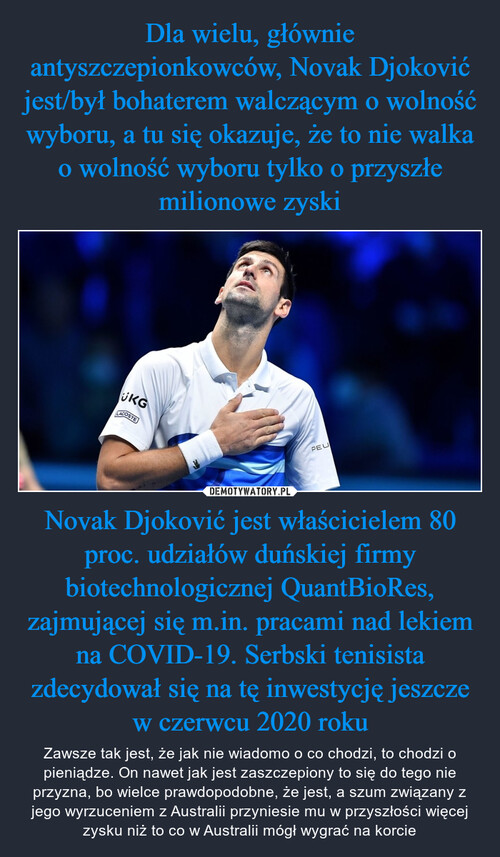 Dla wielu, głównie antyszczepionkowców, Novak Djoković jest/był bohaterem walczącym o wolność wyboru, a tu się okazuje, że to nie walka o wolność wyboru tylko o przyszłe milionowe zyski Novak Djoković jest właścicielem 80 proc. udziałów duńskiej firmy biotechnologicznej QuantBioRes, zajmującej się m.in. pracami nad lekiem na COVID-19. Serbski tenisista zdecydował się na tę inwestycję jeszcze w czerwcu 2020 roku