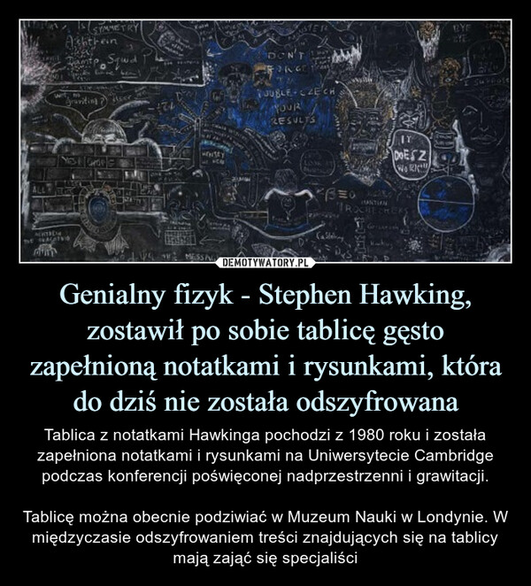 Genialny fizyk - Stephen Hawking, zostawił po sobie tablicę gęsto zapełnioną notatkami i rysunkami, która do dziś nie została odszyfrowana – Tablica z notatkami Hawkinga pochodzi z 1980 roku i została zapełniona notatkami i rysunkami na Uniwersytecie Cambridge podczas konferencji poświęconej nadprzestrzenni i grawitacji.Tablicę można obecnie podziwiać w Muzeum Nauki w Londynie. W międzyczasie odszyfrowaniem treści znajdujących się na tablicy mają zająć się specjaliści Tablicę można obecnie podziwiać w Muzeum Nauki w Londynie, wystawa ma być otwarta dla zwiedzających do 12 czerwca 2022 roku, później zostanie przeniesiona od innych muzeów. W międzyczasie odszyfrowaniem treści znajdujących się na tablicy mają zająć się specjaliści.