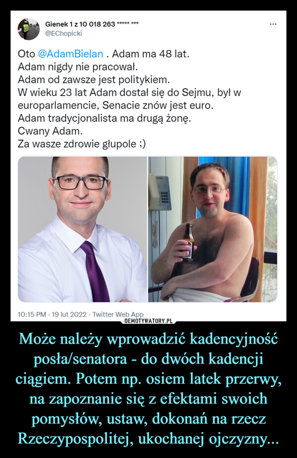 Może należy wprowadzić kadencyjność posła/senatora - do dwóch kadencji ciągiem. Potem np. osiem latek przerwy, na zapoznanie się z efektami swoich pomysłów, ustaw, dokonań na rzecz Rzeczypospolitej, ukochanej ojczyzny... –  Gienek 1 z 10 018 263 ™@EChopickiOto @AdamBielan . Adam ma 48 lat.Adam nigdy nie pracował.Adam od zawsze jest politykiem.W wieku 23 lat Adam dostał się do Sejmu, byt weuroparlamencie, Senacie znów jest euro.Adam tradycjonalista ma drugą żonę.Cwany Adam.Za wasze zdrowie glupole ;)