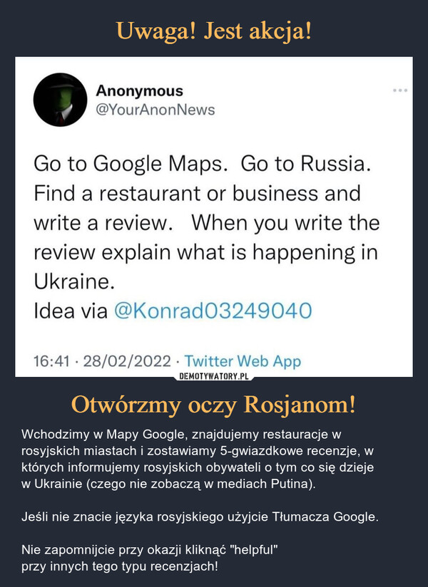 Otwórzmy oczy Rosjanom! – Wchodzimy w Mapy Google, znajdujemy restauracje w rosyjskich miastach i zostawiamy 5-gwiazdkowe recenzje, w których informujemy rosyjskich obywateli o tym co się dziejew Ukrainie (czego nie zobaczą w mediach Putina).Jeśli nie znacie języka rosyjskiego użyjcie Tłumacza Google.Nie zapomnijcie przy okazji kliknąć "helpful"przy innych tego typu recenzjach! Anonymous@YourAnonNews...Go to Google Maps. Go to Russia.Find a restaurant or business andwrite a review. When you write thereview explain what is happening inUkraine.Idea via @Konrad0324904O16:41 · 28/02/2022 · Twitter Web AppDEMOTYWATORY.PLOtwórzmy oczy Rosjanom!Wchodzimy w Mapy Google, znajdujemy restauracje w rosyjskichmiastach i zostawiamy recenzje, w których informujemy rosyjskichobywateli o tym, czego nie zobaczą w mediach putina. Niezapomnijcie przy okazji kliknąć "helpful" przy innych tego typurecenzjach!