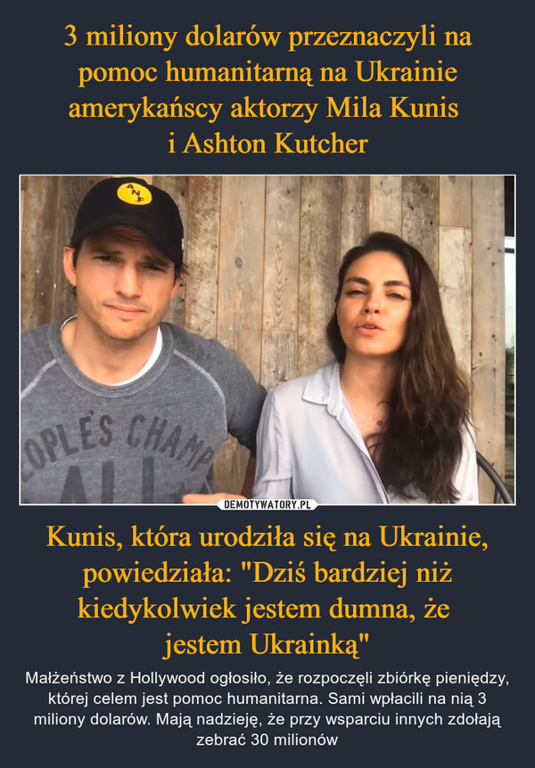 3 miliony dolarów przeznaczyli na pomoc humanitarną na Ukrainie amerykańscy aktorzy Mila Kunis 
i Ashton Kutcher Kunis, która urodziła się na Ukrainie, powiedziała: "Dziś bardziej niż kiedykolwiek jestem dumna, że 
jestem Ukrainką"