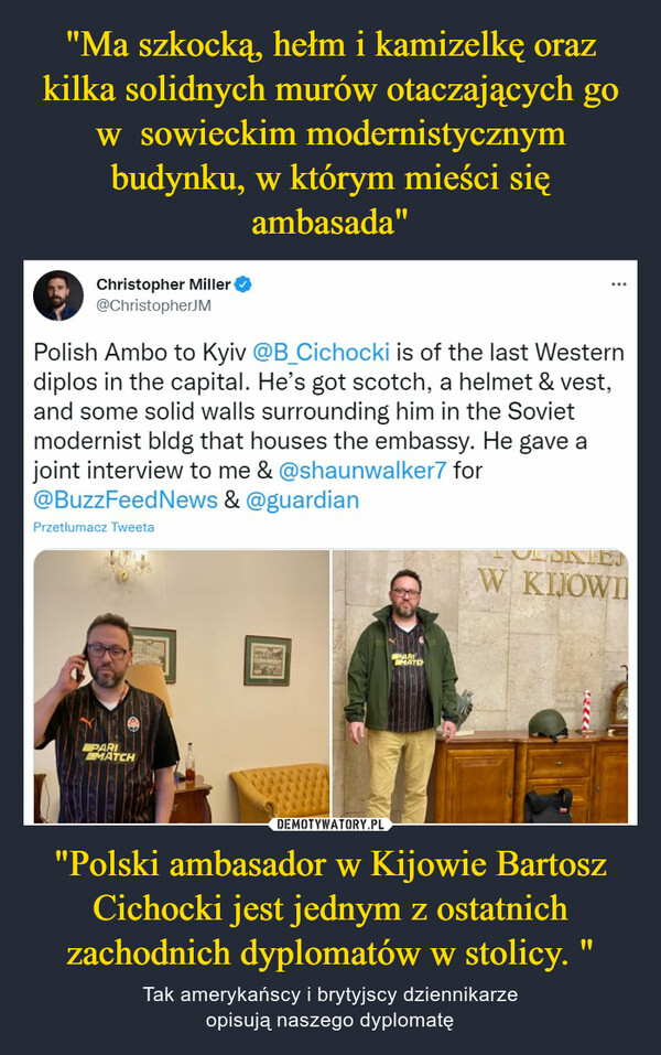"Ma szkocką, hełm i kamizelkę oraz kilka solidnych murów otaczających go w  sowieckim modernistycznym budynku, w którym mieści się ambasada" "Polski ambasador w Kijowie Bartosz Cichocki jest jednym z ostatnich zachodnich dyplomatów w stolicy. "
