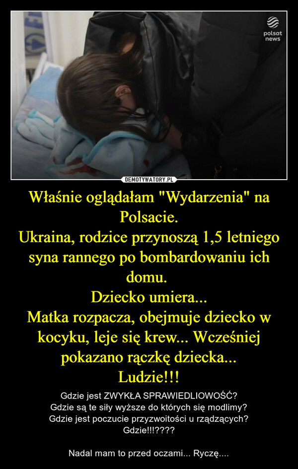 Właśnie oglądałam "Wydarzenia" na Polsacie.Ukraina, rodzice przynoszą 1,5 letniego syna rannego po bombardowaniu ich domu. Dziecko umiera...Matka rozpacza, obejmuje dziecko w kocyku, leje się krew... Wcześniej pokazano rączkę dziecka...Ludzie!!! – Gdzie jest ZWYKŁA SPRAWIEDLIOWOŚĆ?Gdzie są te siły wyższe do których się modlimy?Gdzie jest poczucie przyzwoitości u rządzących?Gdzie!!!????Nadal mam to przed oczami... Ryczę.... 