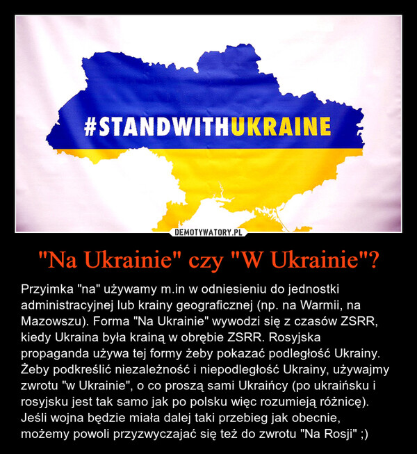"Na Ukrainie" czy "W Ukrainie"? – Przyimka "na" używamy m.in w odniesieniu do jednostki administracyjnej lub krainy geograficznej (np. na Warmii, na Mazowszu). Forma "Na Ukrainie" wywodzi się z czasów ZSRR, kiedy Ukraina była krainą w obrębie ZSRR. Rosyjska propaganda używa tej formy żeby pokazać podległość Ukrainy. Żeby podkreślić niezależność i niepodległość Ukrainy, używajmy zwrotu "w Ukrainie", o co proszą sami Ukraińcy (po ukraińsku i rosyjsku jest tak samo jak po polsku więc rozumieją różnicę).Jeśli wojna będzie miała dalej taki przebieg jak obecnie, możemy powoli przyzwyczajać się też do zwrotu "Na Rosji" ;) 