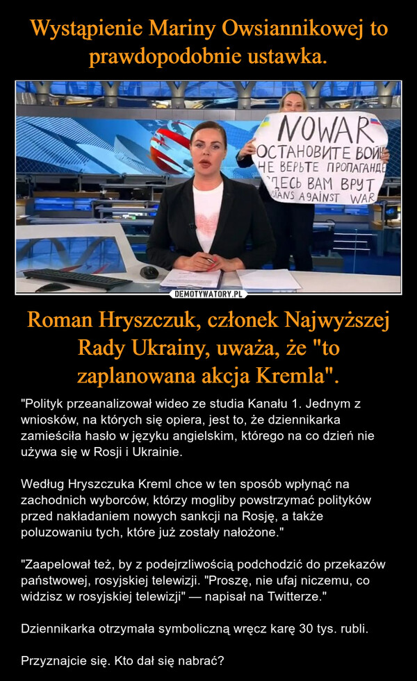 Roman Hryszczuk, członek Najwyższej Rady Ukrainy, uważa, że "to zaplanowana akcja Kremla". – "Polityk przeanalizował wideo ze studia Kanału 1. Jednym z wniosków, na których się opiera, jest to, że dziennikarka zamieściła hasło w języku angielskim, którego na co dzień nie używa się w Rosji i Ukrainie. Według Hryszczuka Kreml chce w ten sposób wpłynąć na zachodnich wyborców, którzy mogliby powstrzymać polityków przed nakładaniem nowych sankcji na Rosję, a także poluzowaniu tych, które już zostały nałożone.""Zaapelował też, by z podejrzliwością podchodzić do przekazów państwowej, rosyjskiej telewizji. "Proszę, nie ufaj niczemu, co widzisz w rosyjskiej telewizji" — napisał na Twitterze."Dziennikarka otrzymała symboliczną wręcz karę 30 tys. rubli.Przyznajcie się. Kto dał się nabrać? 