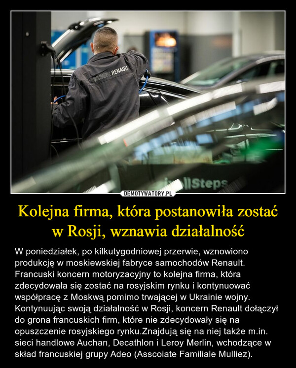 Kolejna firma, która postanowiła zostać w Rosji, wznawia działalność – W poniedziałek, po kilkutygodniowej przerwie, wznowiono produkcję w moskiewskiej fabryce samochodów Renault. Francuski koncern motoryzacyjny to kolejna firma, która zdecydowała się zostać na rosyjskim rynku i kontynuować współpracę z Moskwą pomimo trwającej w Ukrainie wojny. Kontynuując swoją działalność w Rosji, koncern Renault dołączył do grona francuskich firm, które nie zdecydowały się na opuszczenie rosyjskiego rynku.Znajdują się na niej także m.in. sieci handlowe Auchan, Decathlon i Leroy Merlin, wchodzące w skład francuskiej grupy Adeo (Asscoiate Familiale Mulliez). 