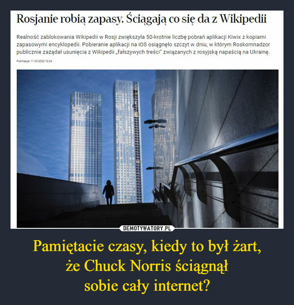 Pamiętacie czasy, kiedy to był żart,że Chuck Norris ściągnąłsobie cały internet? –  Rosjanie robią zapasy. Ściągają co się da z WikipediiRealność zablokowania Wikipedii w Rosji zwiększyła 50-krotnie liczbę pobrań aplikacji Kiwix z kopiamizapasowymi encyklopedii. Pobieranie aplikacji na ioS osiągnęło szczyt w dniu, w którym Roskomnadzorpublicznie zażądał usunięcia z Wikipedii „fałszywych treści" związanych z rosyjską napaścią na Ukrainę.Pubilkacja 11.03.2022 12:26