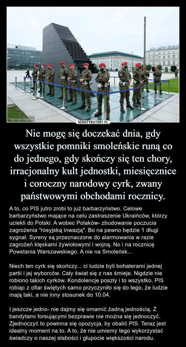 Nie mogę się doczekać dnia, gdy wszystkie pomniki smoleńskie runą co do jednego, gdy skończy się ten chory, irracjonalny kult jednostki, miesięcznice i coroczny narodowy cyrk, zwany państwowymi obchodami rocznicy. – A to, co PIS jutro zrobi to już barbarzyństwo. Celowe barbarzyństwo mające na celu zastraszenie Ukraińców, którzy uciekli do Polski. A wobec Polaków- zbudowanie poczucia zagrożenia "rosyjską inwazją". Bo na pewno będzie 1 długi sygnał. Syreny są przeznaczone do alarmowania w razie zagrożeń klęskami żywiołowymi i wojną. No i na rocznicę Powstania Warszawskiego. A nie na Smoleńsk...Niech ten cyrk się skończy... ci ludzie byli bohaterami jednej partii i jej wyborców. Cały świat się z nas śmieje. Nigdzie nie robiono takich cyrków. Kondolencje poszły i to wszystko. PIS robiąc z ofiar świętych samo przyczyniło się do tego, że ludzie mają taki, a nie inny stosunek do 10.04. I jeszcze jedno- nie dajmy się omamić żadną jednością. Z bandytami forsującymi bezprawie nie można się jednoczyć. Zjednoczyć to powinna się opozycja, by obalić PIS. Teraz jest idealny moment na to. A to, że nie umiemy tego wykorzystać świadczy o naszej słabości i głupocie większości narodu. 